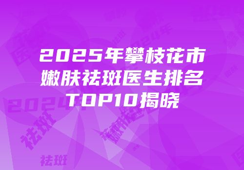 2025年攀枝花市嫩肤祛斑医生排名TOP10揭晓