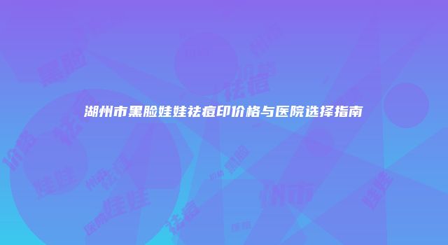湖州市黑脸娃娃祛痘印价格与医院选择指南