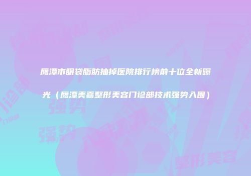 鹰潭市眼袋脂肪抽掉医院排行榜前十位全新曝光（鹰潭美嘉整形美容门诊部技术强势入围）