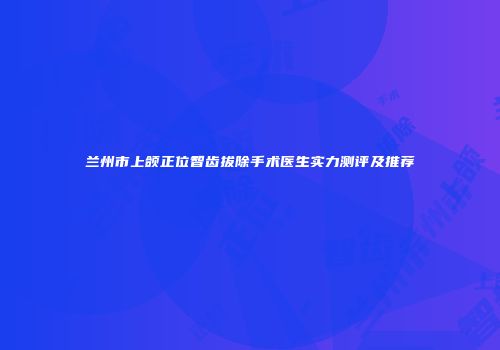 兰州市上颌正位智齿拔除手术医生实力测评及推荐
