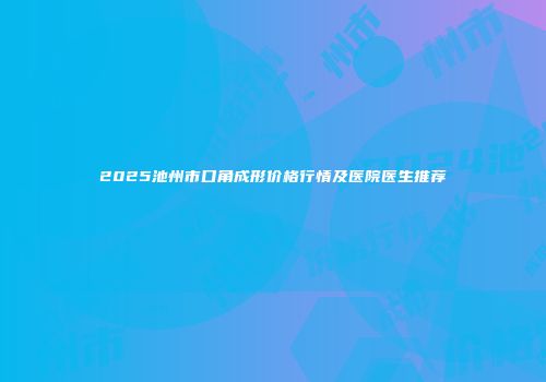 2025池州市口角成形价格行情及医院医生推荐