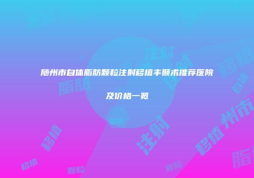 随州市自体脂肪颗粒注射移植丰颞术推荐医院及价格一览