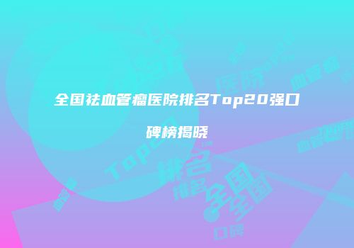 全国祛血管瘤医院排名Top20强口碑榜揭晓