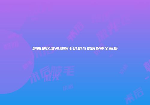 朝阳地区激光脱腋毛价格与术后保养全解析