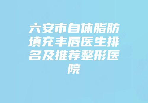 六安市自体脂肪填充丰唇医生排名及推荐整形医院