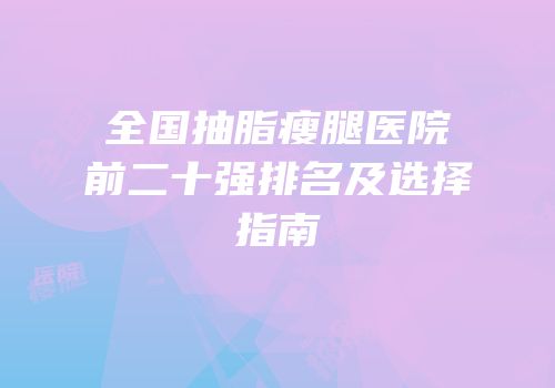 全国抽脂瘦腿医院前二十强排名及选择指南