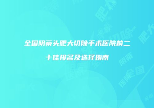 全国阴蒂头肥大切除手术医院前二十佳排名及选择指南