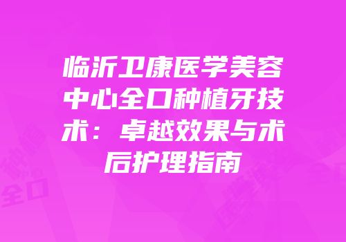 临沂卫康医学美容中心全口种植牙技术：卓越效果与术后护理指南
