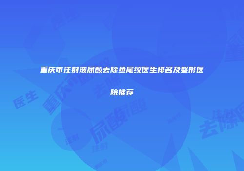 重庆市注射玻尿酸去除鱼尾纹医生排名及整形医院推荐