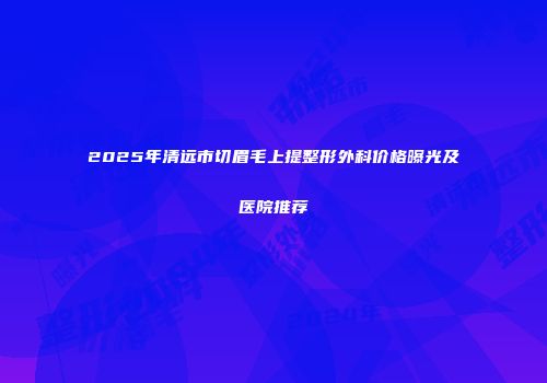 2025年清远市切眉毛上提整形外科价格曝光及医院推荐