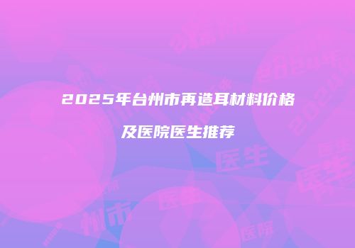 2025年台州市再造耳材料价格及医院医生推荐