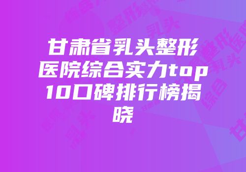 甘肃省乳头整形医院综合实力top10口碑排行榜揭晓