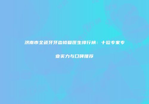 济南市全瓷牙牙齿修复医生排行榜：十位专家专业实力与口碑推荐