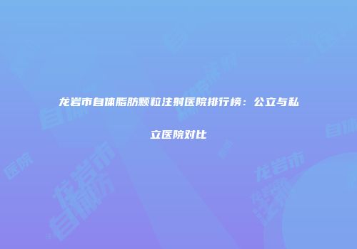 龙岩市自体脂肪颗粒注射医院排行榜：公立与私立医院对比