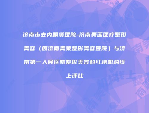 济南市去内眼袋医院-济南美莲医疗整形美容（原济南美莱整形美容医院）与济南第一人民医院整形美容科红榜机构线上评比