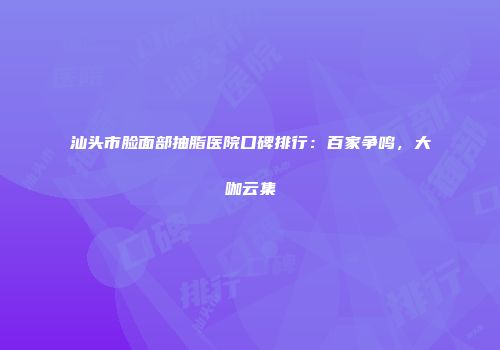 汕头市脸面部抽脂医院口碑排行：百家争鸣，大咖云集