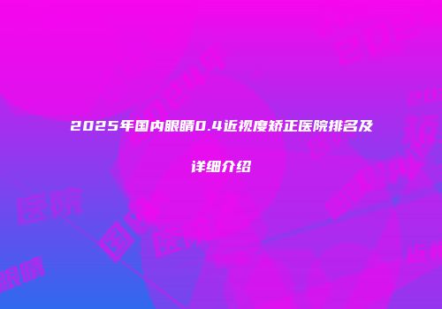 2025年国内眼睛0.4近视度矫正医院排名及详细介绍