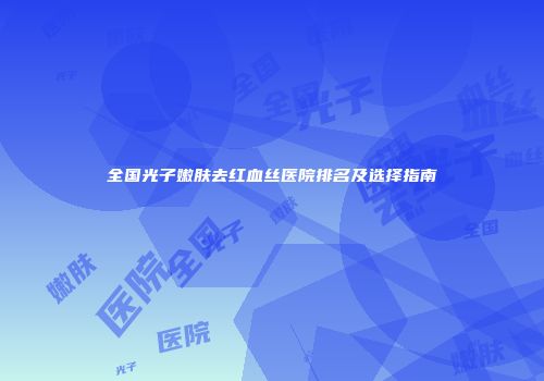 全国光子嫩肤去红血丝医院排名及选择指南