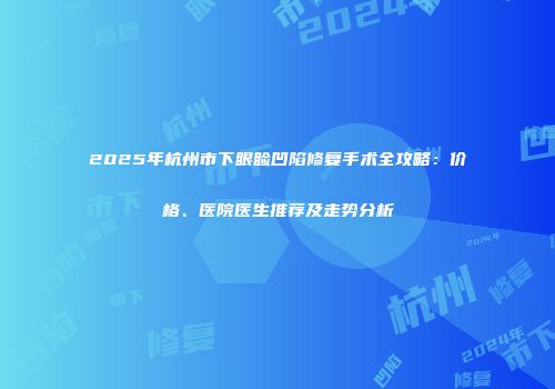 2025年杭州市下眼睑凹陷修复手术全攻略：价格、医院医生推荐及走势分析