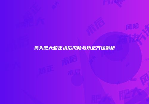 鼻头肥大矫正术后风险与矫正方法解析