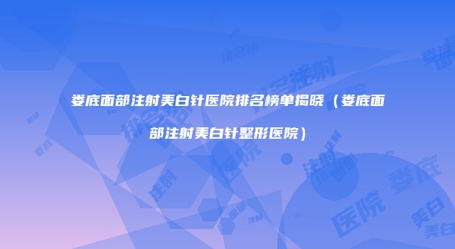 娄底面部注射美白针医院排名榜单揭晓（娄底面部注射美白针整形医院）