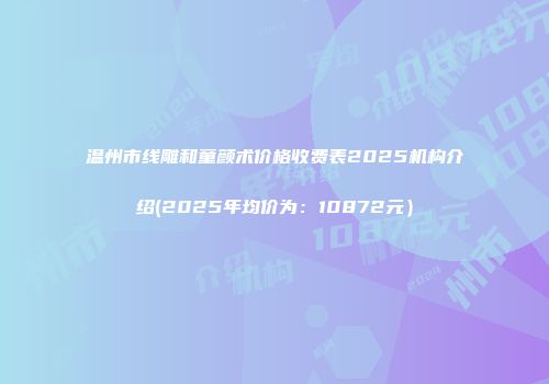 温州市线雕和童颜术价格收费表2025机构介绍(2025年均价为：10872元）