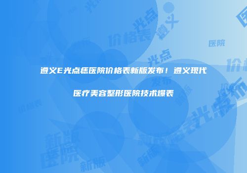 遵义E光点痣医院价格表新版发布！遵义现代医疗美容整形医院技术爆表
