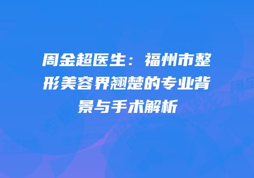 周金超医生：福州市整形美容界翘楚的专业背景与手术解析