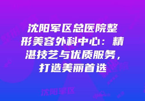 沈阳军区总医院整形美容外科中心：精湛技艺与优质服务，打造美丽首选