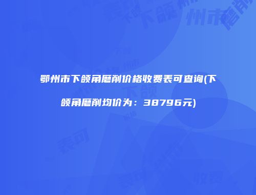 鄂州市下颌角磨削价格收费表可查询(下颌角磨削均价为：38796元)