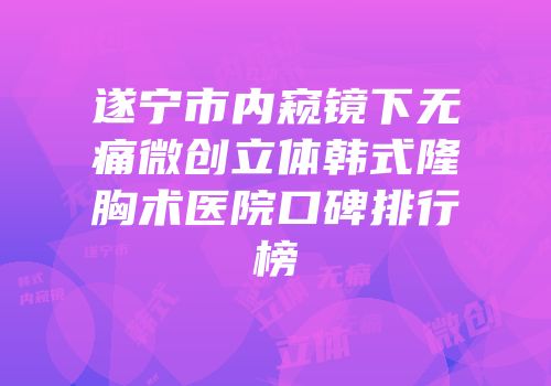 遂宁市内窥镜下无痛微创立体韩式隆胸术医院口碑排行榜