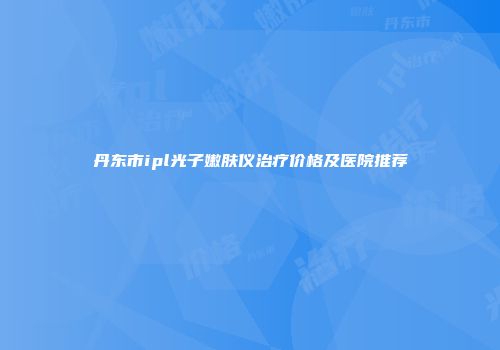 丹东市ipl光子嫩肤仪治疗价格及医院推荐