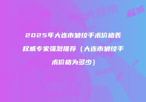 2025年大连市皱纹手术价格表权威专家强烈推荐（大连市皱纹手术价格为多少）