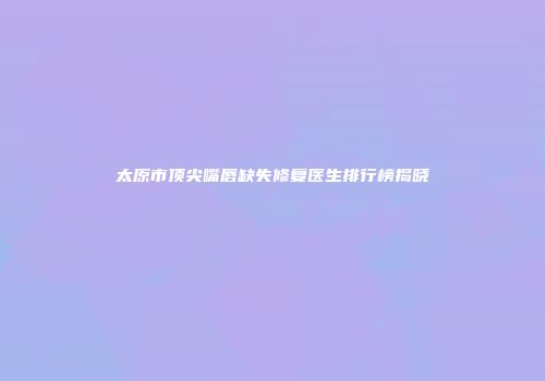 太原市顶尖嘴唇缺失修复医生排行榜揭晓