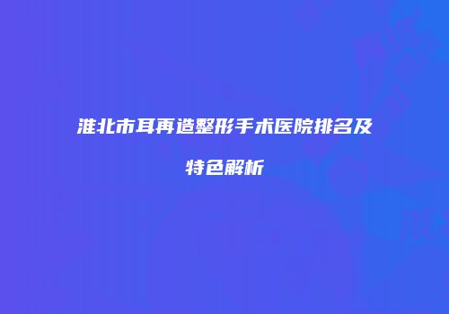 淮北市耳再造整形手术医院排名及特色解析