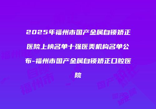 2025年福州市国产金属自锁矫正医院上榜名单十强医美机构名单公布-福州市国产金属自锁矫正口腔医院