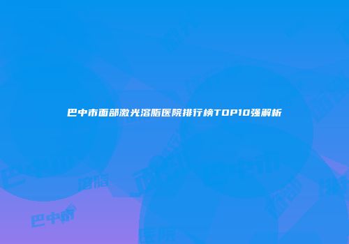 巴中市面部激光溶脂医院排行榜TOP10强解析