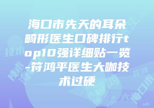 海口市先天的耳朵畸形医生口碑排行top10强详细贴一览-符鸿平医生大咖技术过硬