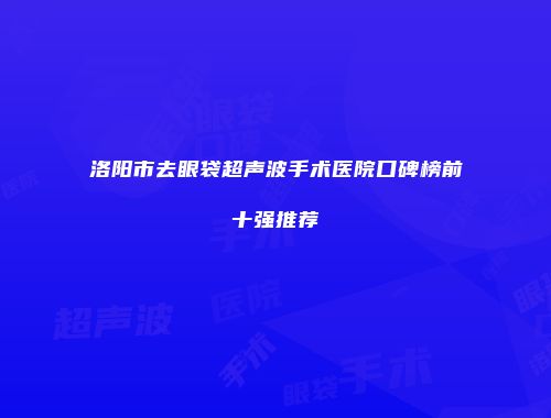 洛阳市去眼袋超声波手术医院口碑榜前十强推荐