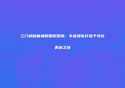 三门峡自体焕颜整形医院：专业团队打造个性化美丽之旅