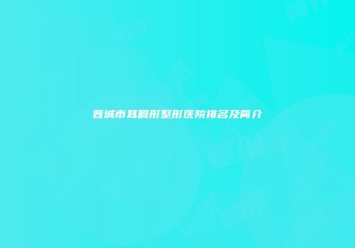 晋城市耳畸形整形医院排名及简介