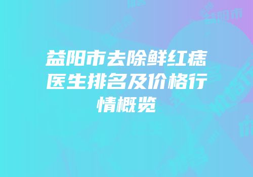益阳市去除鲜红痣医生排名及价格行情概览