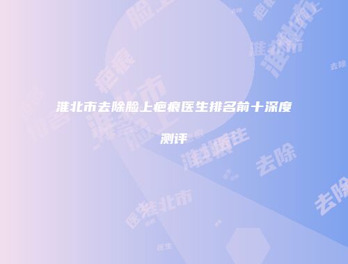 淮北市去除脸上疤痕医生排名前十深度测评