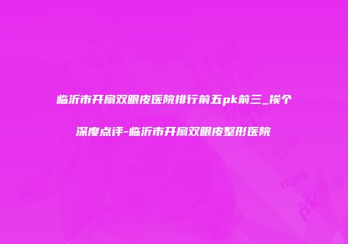 临沂市开扇双眼皮医院排行前五pk前三_挨个深度点评-临沂市开扇双眼皮整形医院