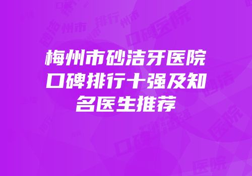 梅州市砂洁牙医院口碑排行十强及知名医生推荐