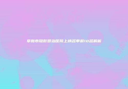 阜新市隐形矫治医院上榜名单前10名解析