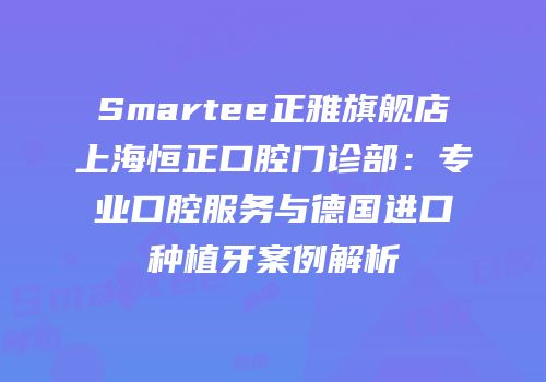 Smartee正雅旗舰店上海恒正口腔门诊部：专业口腔服务与德国进口种植牙案例解析