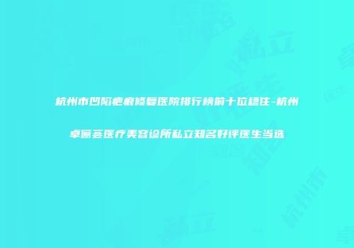 杭州市凹陷疤痕修复医院排行榜前十位稳住-杭州卓俪荟医疗美容诊所私立知名好评医生当选