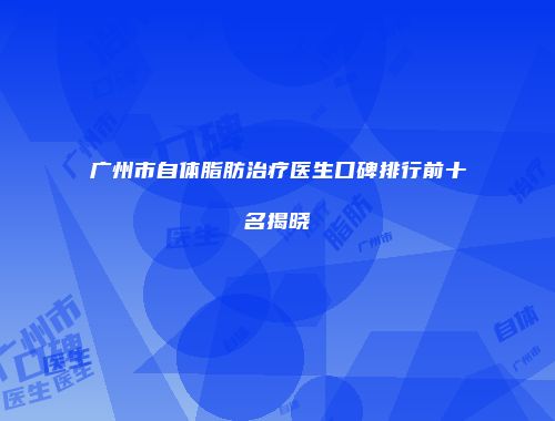 广州市自体脂肪治疗医生口碑排行前十名揭晓