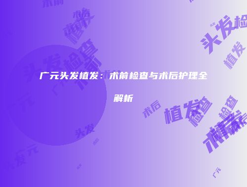 广元头发植发：术前检查与术后护理全解析
